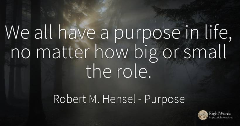 We all have a purpose in life, no matter how big or small... - Robert M. Hensel, quote about purpose, life