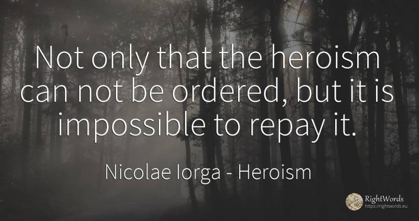 Not only that the heroism can not be ordered, but it is... - Nicolae Iorga, quote about heroism, impossible