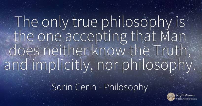 The only true philosophy is the one accepting that Man... - Sorin Cerin, quote about philosophy, truth, man