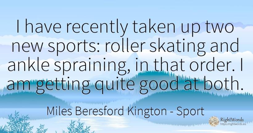 I have recently taken up two new sports: roller skating... - Miles Beresford Kington, quote about sport, order, good, good luck