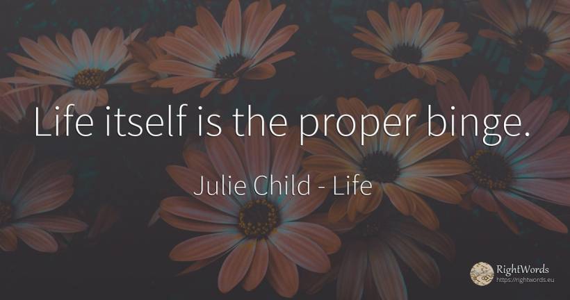 Life itself is the proper binge. - Julie Child, quote about life