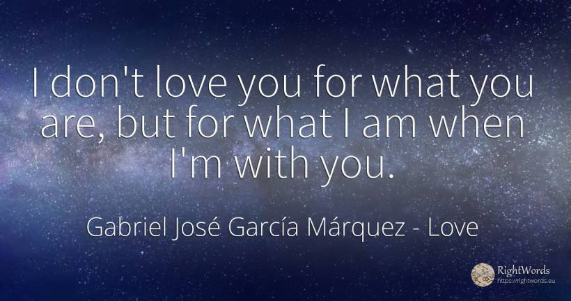 I don't love you for what you are, but for what I am when... - Gabriel José García Márquez (Gabriel García Márquez), quote about love