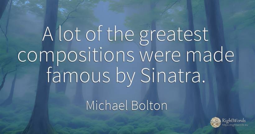 A lot of the greatest compositions were made famous by... - Michael Bolton