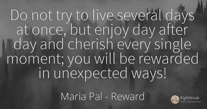 Do not try to live several days at once, but enjoy day... - Maria Pal, quote about reward, day, unforeseen, moment
