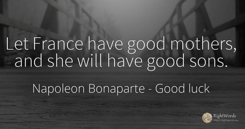Let France have good mothers, and she will have good sons. - Napoleon Bonaparte, quote about good, good luck