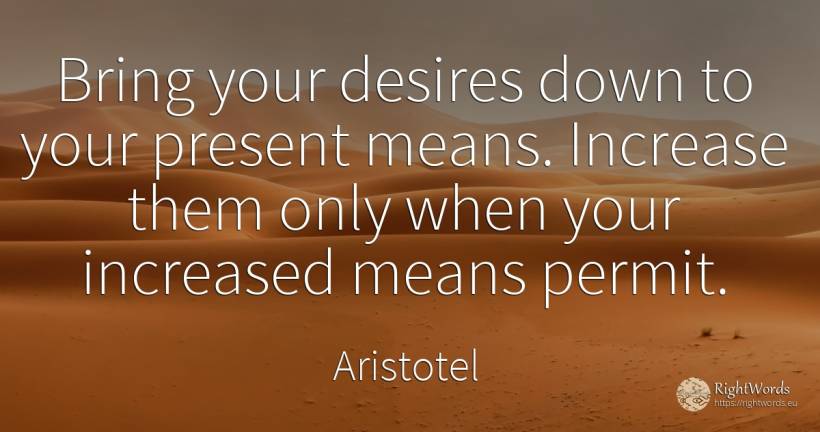 Bring your desires down to your present means. Increase... - Aristotel, quote about present