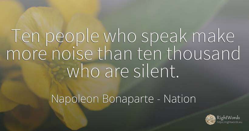 Ten people who speak make more noise than ten thousand... - Napoleon Bonaparte, quote about nation, people