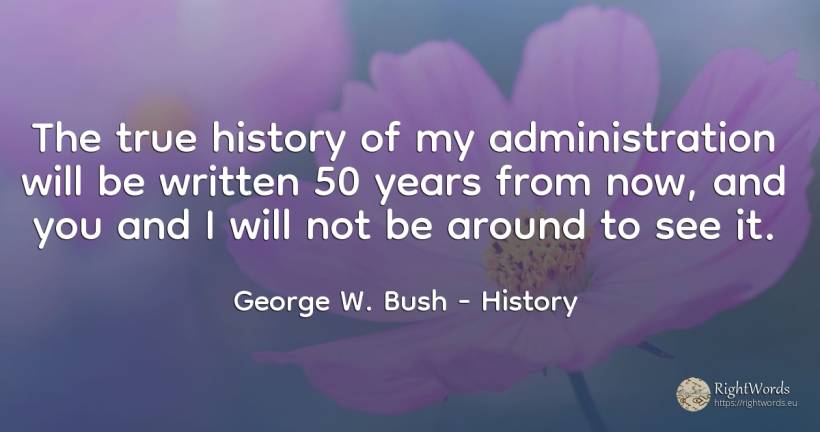 The true history of my administration will be written 50... - George W. Bush, quote about history