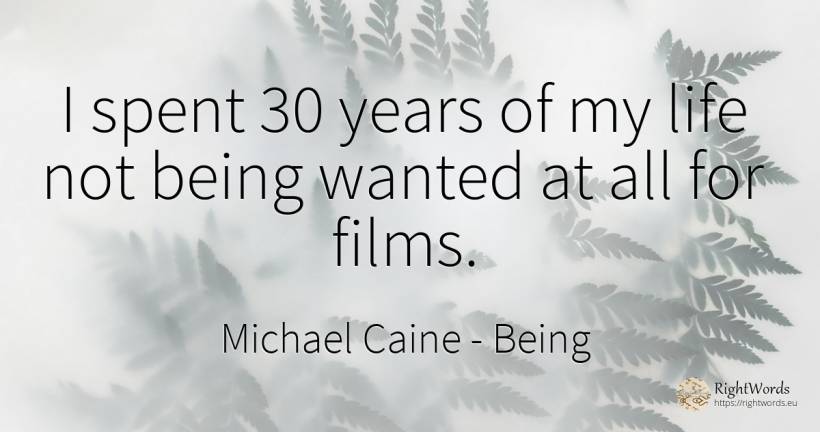 I spent 30 years of my life not being wanted at all for... - Michael Caine, quote about being, life