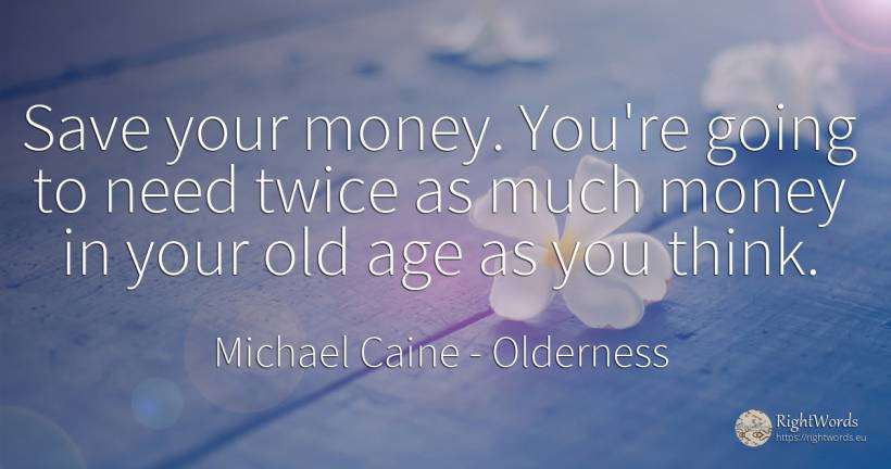Save your money. You're going to need twice as much money... - Michael Caine, quote about olderness, money, age, old, need