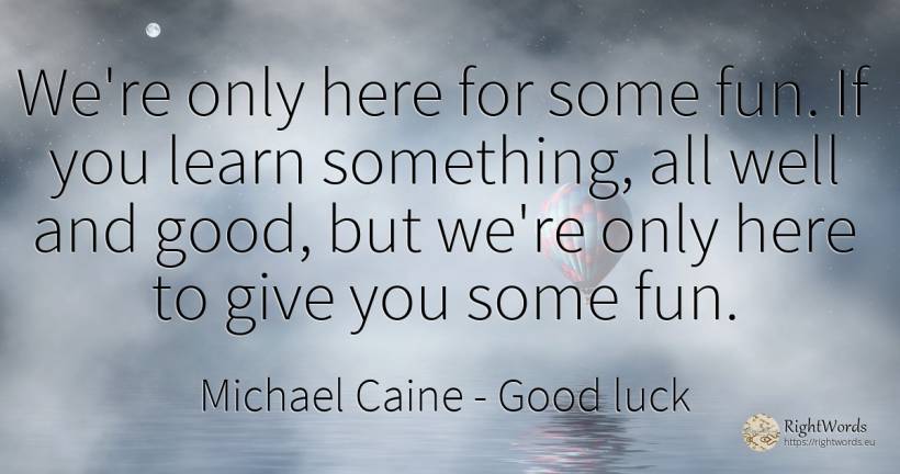 We're only here for some fun. If you learn something, all... - Michael Caine, quote about good, good luck