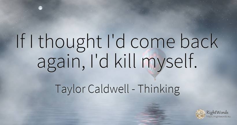 If I thought I'd come back again, I'd kill myself. - Taylor Caldwell, quote about thinking