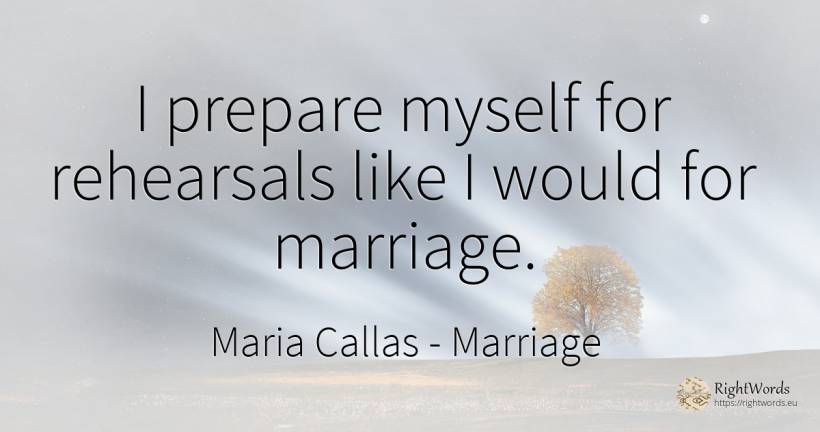 I prepare myself for rehearsals like I would for marriage. - Maria Callas, quote about marriage