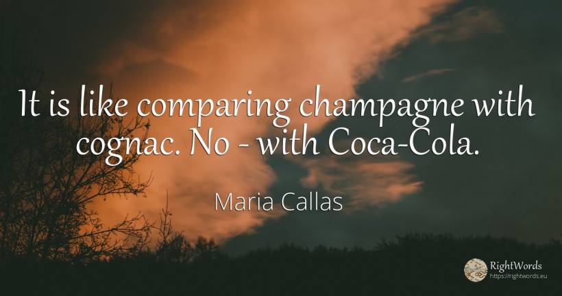 It is like comparing champagne with cognac. No - with... - Maria Callas