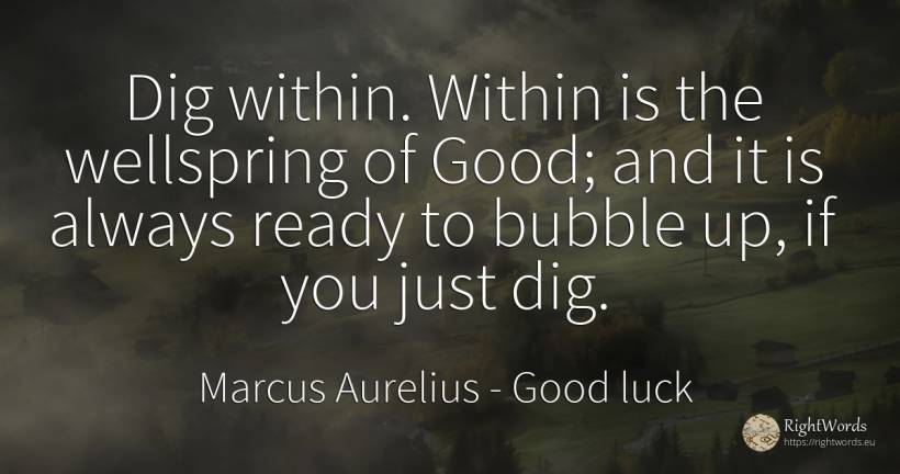 Dig within. Within is the wellspring of Good; and it is... - Marcus Aurelius (Marcus Catilius Severus), quote about good, good luck