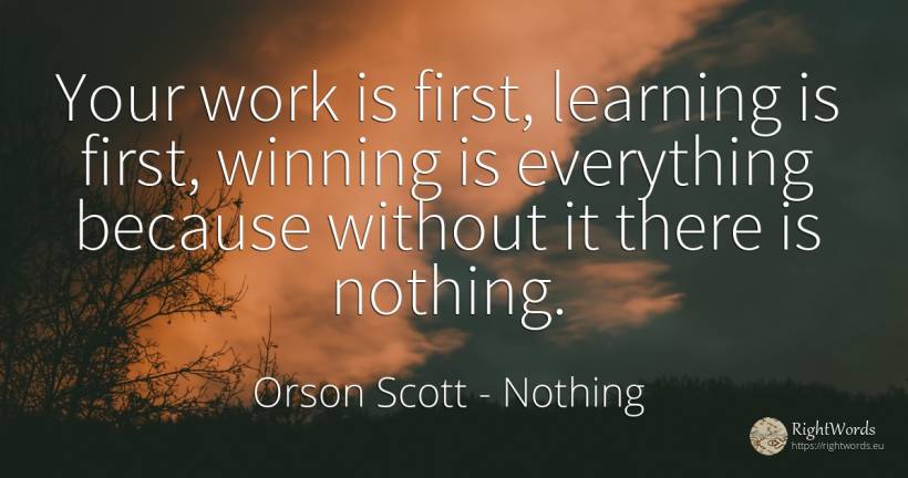 Your work is first, learning is first, winning is... - Orson Scott, quote about nothing, work