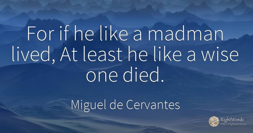 For if he like a madman lived, At least he like a wise... - Miguel de Cervantes