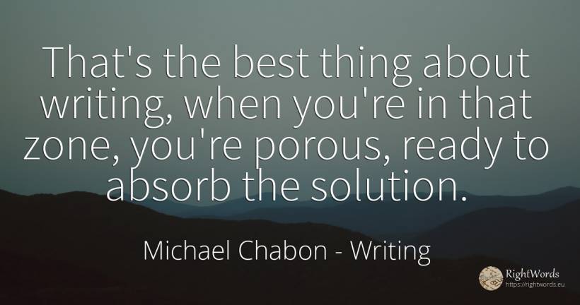 That's the best thing about writing, when you're in that... - Michael Chabon, quote about writing, things