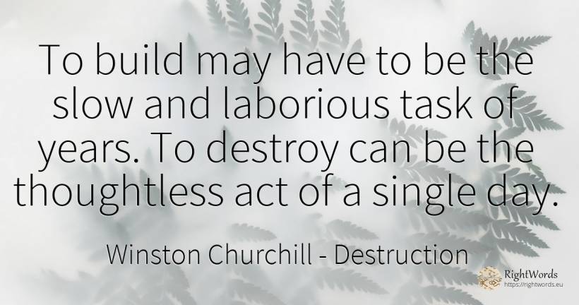 To build may have to be the slow and laborious task of... - Winston Churchill, quote about destruction, day