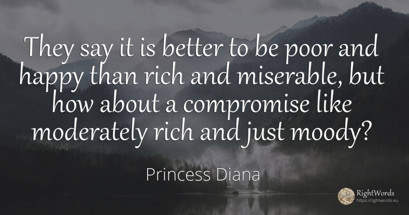 They say it is better to be poor and happy than rich and... - Princess Diana, quote about wealth, happiness