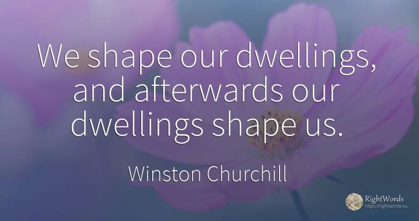 We shape our dwellings, and afterwards our dwellings... - Winston Churchill
