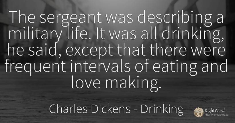 The sergeant was describing a military life. It was all... - Charles Dickens, quote about drinking, love, life
