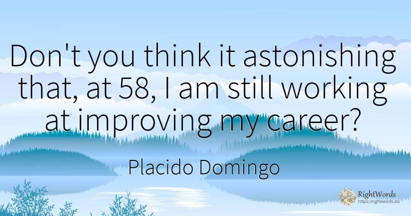 Don't you think it astonishing that, at 58, I am still... - Placido Domingo, quote about career