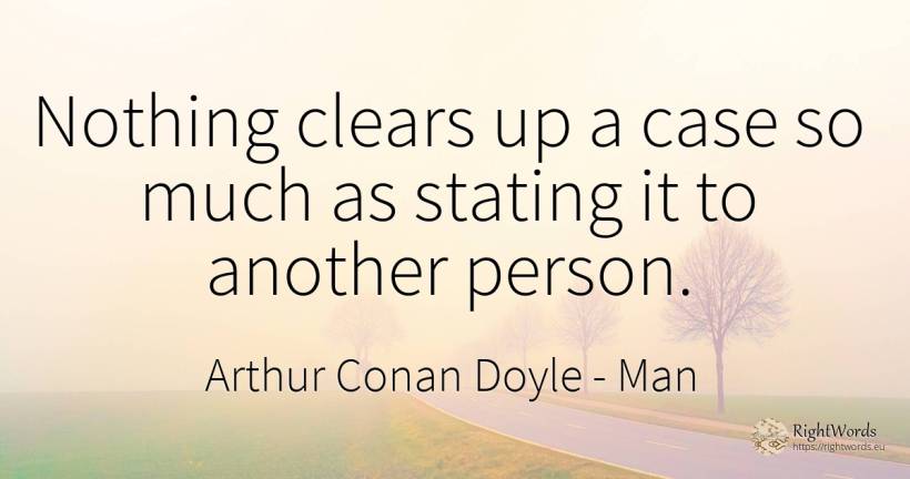 Nothing clears up a case so much as stating it to another... - Arthur Conan Doyle, quote about man, people, nothing