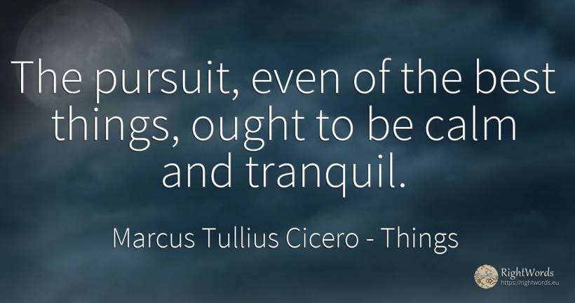 The pursuit, even of the best things, ought to be calm... - Marcus Tullius Cicero, quote about things