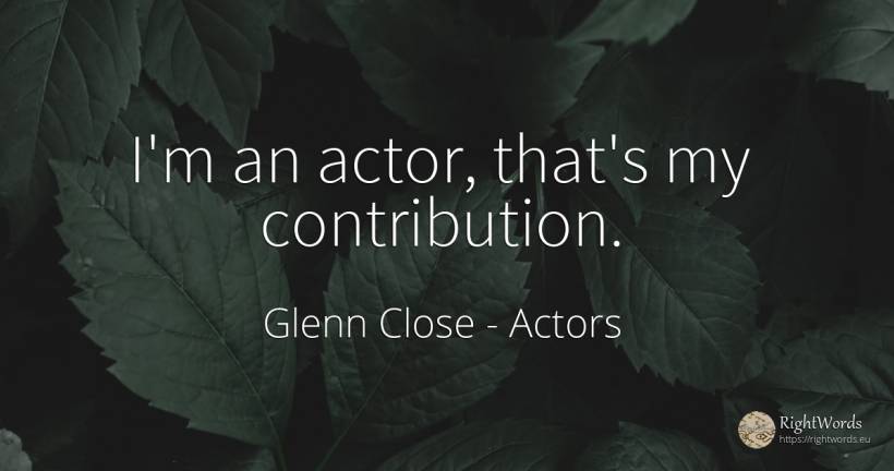 I'm an actor, that's my contribution. - Glenn Close, quote about actors