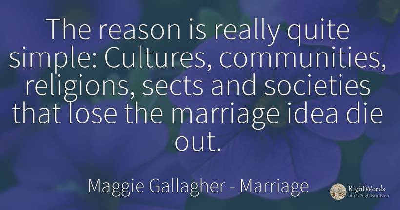 The reason is really quite simple: Cultures, communities, ... - Maggie Gallagher, quote about marriage, idea, reason