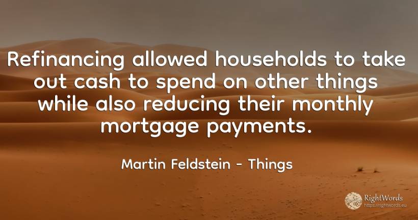 Refinancing allowed households to take out cash to spend... - Martin Feldstein, quote about things