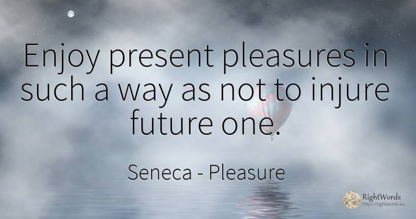 Enjoy present pleasures in such a way as not to injure... - Seneca, quote about pleasure, present, future