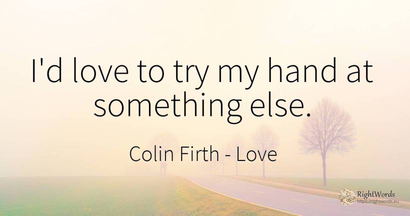 I'd love to try my hand at something else. - Colin Firth, quote about love