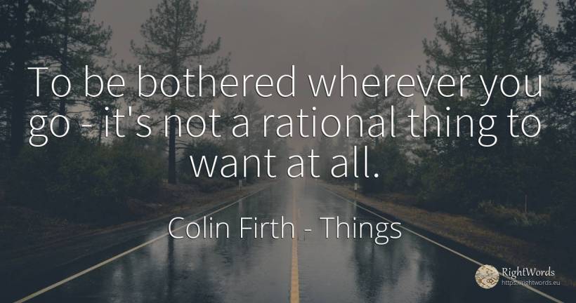 To be bothered wherever you go - it's not a rational... - Colin Firth, quote about things