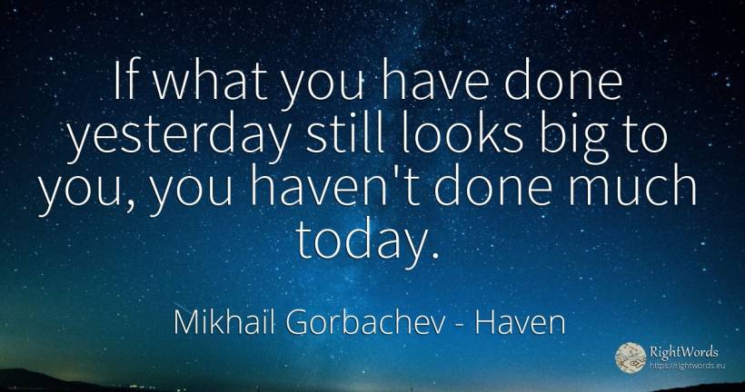 If what you have done yesterday still looks big to you, ... - Mikhail Gorbachev, quote about haven