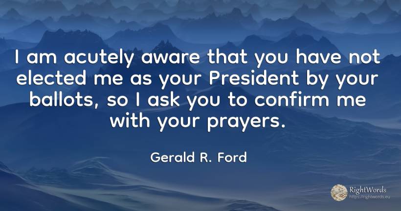 I am acutely aware that you have not elected me as your... - Gerald R. Ford