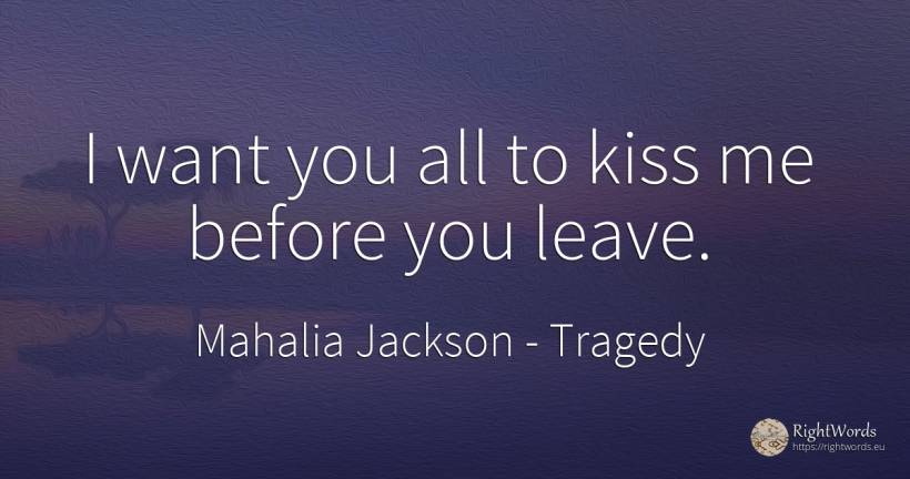I want you all to kiss me before you leave. - Mahalia Jackson, quote about tragedy, kiss
