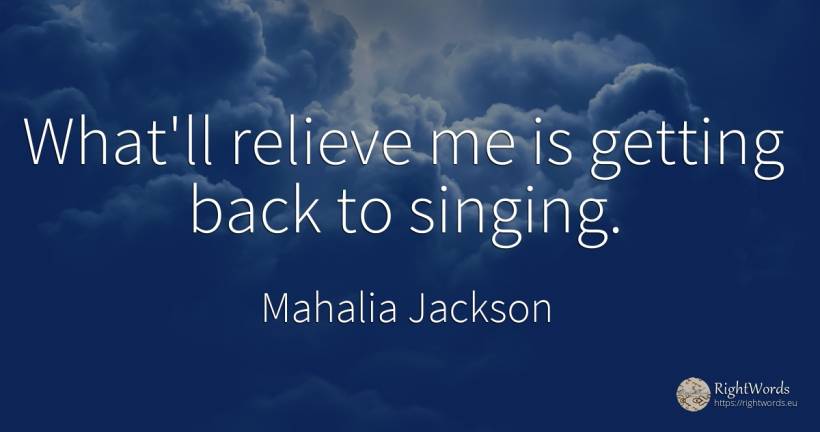What'll relieve me is getting back to singing. - Mahalia Jackson