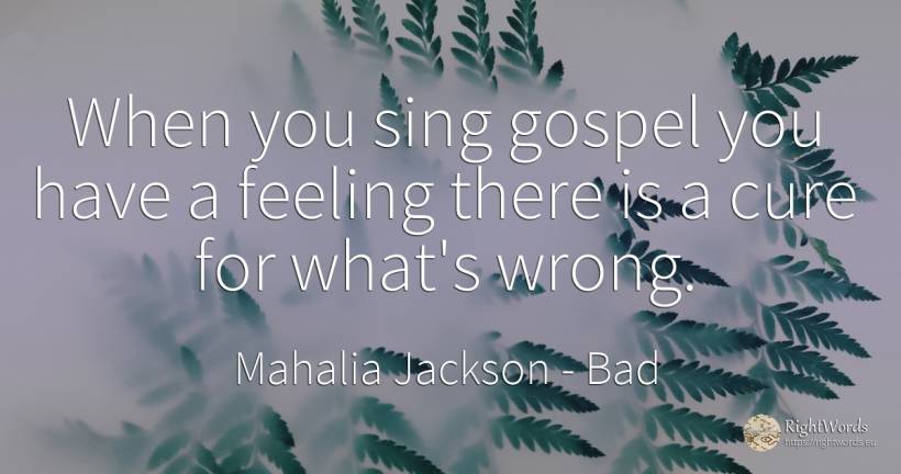 When you sing gospel you have a feeling there is a cure... - Mahalia Jackson, quote about bad