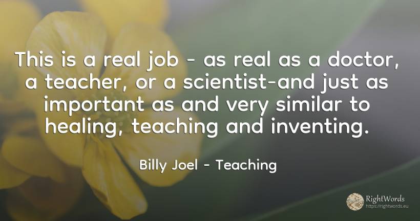 This is a real job - as real as a doctor, a teacher, or a... - Billy Joel, quote about teaching, real estate, teachers