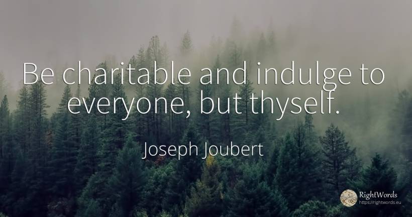 Be charitable and indulge to everyone, but thyself. - Joseph Joubert