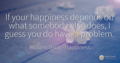 If your happiness depends on what somebody else does, I...