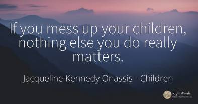 If you mess up your children, nothing else you do really...