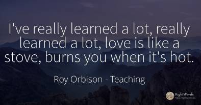 I've really learned a lot, really learned a lot, love is...