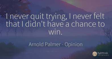 I never quit trying, I never felt that I didn't have a...