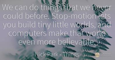 We can do things that we never could before. Stop-motion...