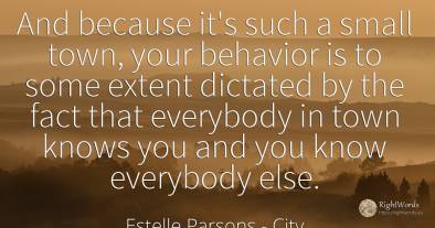And because it's such a small town, your behavior is to...
