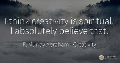 I think creativity is spiritual. I absolutely believe that.
