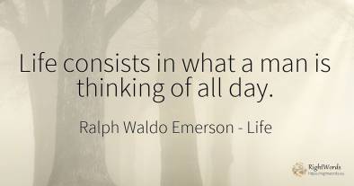 Life consists in what a man is thinking of all day.